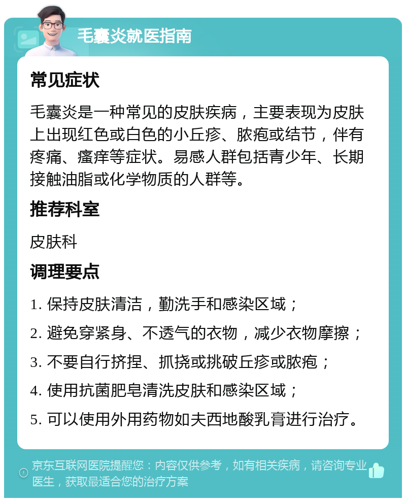 毛囊炎就医指南 常见症状 毛囊炎是一种常见的皮肤疾病，主要表现为皮肤上出现红色或白色的小丘疹、脓疱或结节，伴有疼痛、瘙痒等症状。易感人群包括青少年、长期接触油脂或化学物质的人群等。 推荐科室 皮肤科 调理要点 1. 保持皮肤清洁，勤洗手和感染区域； 2. 避免穿紧身、不透气的衣物，减少衣物摩擦； 3. 不要自行挤捏、抓挠或挑破丘疹或脓疱； 4. 使用抗菌肥皂清洗皮肤和感染区域； 5. 可以使用外用药物如夫西地酸乳膏进行治疗。