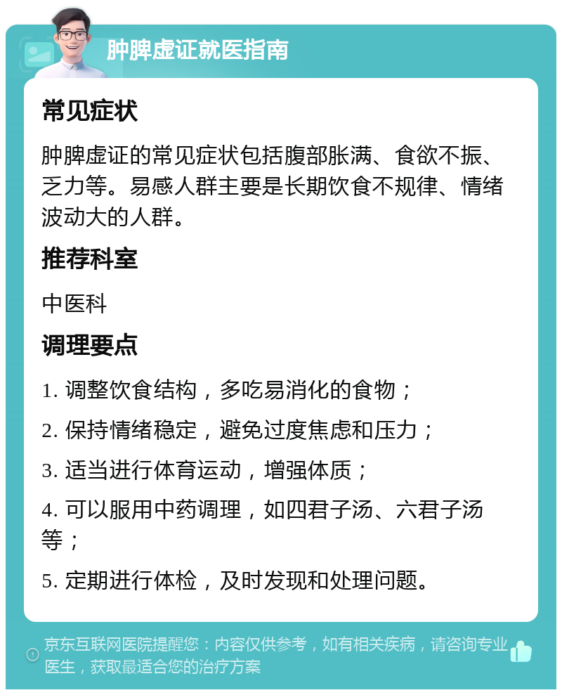 肿脾虚证就医指南 常见症状 肿脾虚证的常见症状包括腹部胀满、食欲不振、乏力等。易感人群主要是长期饮食不规律、情绪波动大的人群。 推荐科室 中医科 调理要点 1. 调整饮食结构，多吃易消化的食物； 2. 保持情绪稳定，避免过度焦虑和压力； 3. 适当进行体育运动，增强体质； 4. 可以服用中药调理，如四君子汤、六君子汤等； 5. 定期进行体检，及时发现和处理问题。