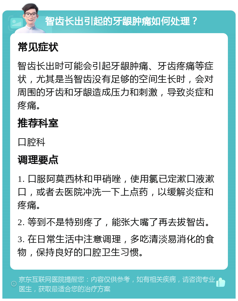 智齿长出引起的牙龈肿痛如何处理？ 常见症状 智齿长出时可能会引起牙龈肿痛、牙齿疼痛等症状，尤其是当智齿没有足够的空间生长时，会对周围的牙齿和牙龈造成压力和刺激，导致炎症和疼痛。 推荐科室 口腔科 调理要点 1. 口服阿莫西林和甲硝唑，使用氯已定漱口液漱口，或者去医院冲洗一下上点药，以缓解炎症和疼痛。 2. 等到不是特别疼了，能张大嘴了再去拔智齿。 3. 在日常生活中注意调理，多吃清淡易消化的食物，保持良好的口腔卫生习惯。