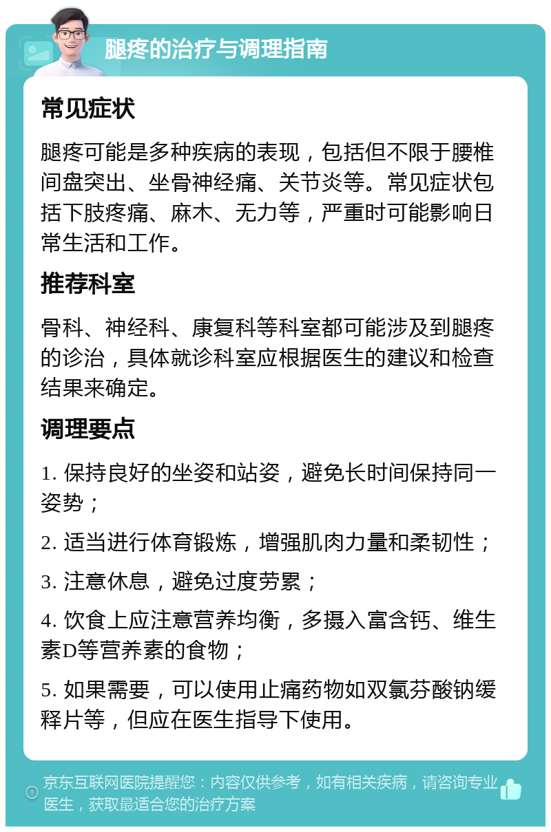 腿疼的治疗与调理指南 常见症状 腿疼可能是多种疾病的表现，包括但不限于腰椎间盘突出、坐骨神经痛、关节炎等。常见症状包括下肢疼痛、麻木、无力等，严重时可能影响日常生活和工作。 推荐科室 骨科、神经科、康复科等科室都可能涉及到腿疼的诊治，具体就诊科室应根据医生的建议和检查结果来确定。 调理要点 1. 保持良好的坐姿和站姿，避免长时间保持同一姿势； 2. 适当进行体育锻炼，增强肌肉力量和柔韧性； 3. 注意休息，避免过度劳累； 4. 饮食上应注意营养均衡，多摄入富含钙、维生素D等营养素的食物； 5. 如果需要，可以使用止痛药物如双氯芬酸钠缓释片等，但应在医生指导下使用。