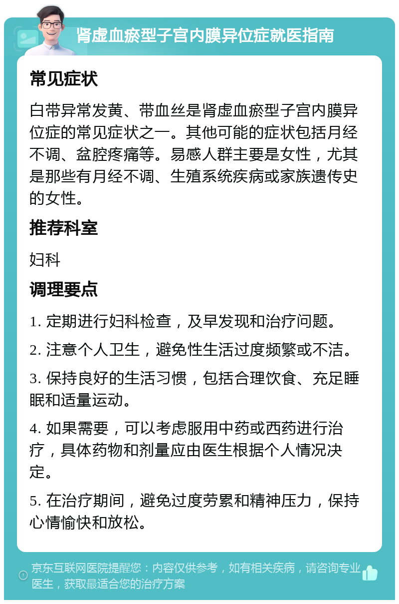 肾虚血瘀型子宫内膜异位症就医指南 常见症状 白带异常发黄、带血丝是肾虚血瘀型子宫内膜异位症的常见症状之一。其他可能的症状包括月经不调、盆腔疼痛等。易感人群主要是女性，尤其是那些有月经不调、生殖系统疾病或家族遗传史的女性。 推荐科室 妇科 调理要点 1. 定期进行妇科检查，及早发现和治疗问题。 2. 注意个人卫生，避免性生活过度频繁或不洁。 3. 保持良好的生活习惯，包括合理饮食、充足睡眠和适量运动。 4. 如果需要，可以考虑服用中药或西药进行治疗，具体药物和剂量应由医生根据个人情况决定。 5. 在治疗期间，避免过度劳累和精神压力，保持心情愉快和放松。