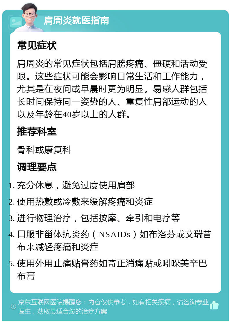 肩周炎就医指南 常见症状 肩周炎的常见症状包括肩膀疼痛、僵硬和活动受限。这些症状可能会影响日常生活和工作能力，尤其是在夜间或早晨时更为明显。易感人群包括长时间保持同一姿势的人、重复性肩部运动的人以及年龄在40岁以上的人群。 推荐科室 骨科或康复科 调理要点 充分休息，避免过度使用肩部 使用热敷或冷敷来缓解疼痛和炎症 进行物理治疗，包括按摩、牵引和电疗等 口服非甾体抗炎药（NSAIDs）如布洛芬或艾瑞昔布来减轻疼痛和炎症 使用外用止痛贴膏药如奇正消痛贴或吲哚美辛巴布膏