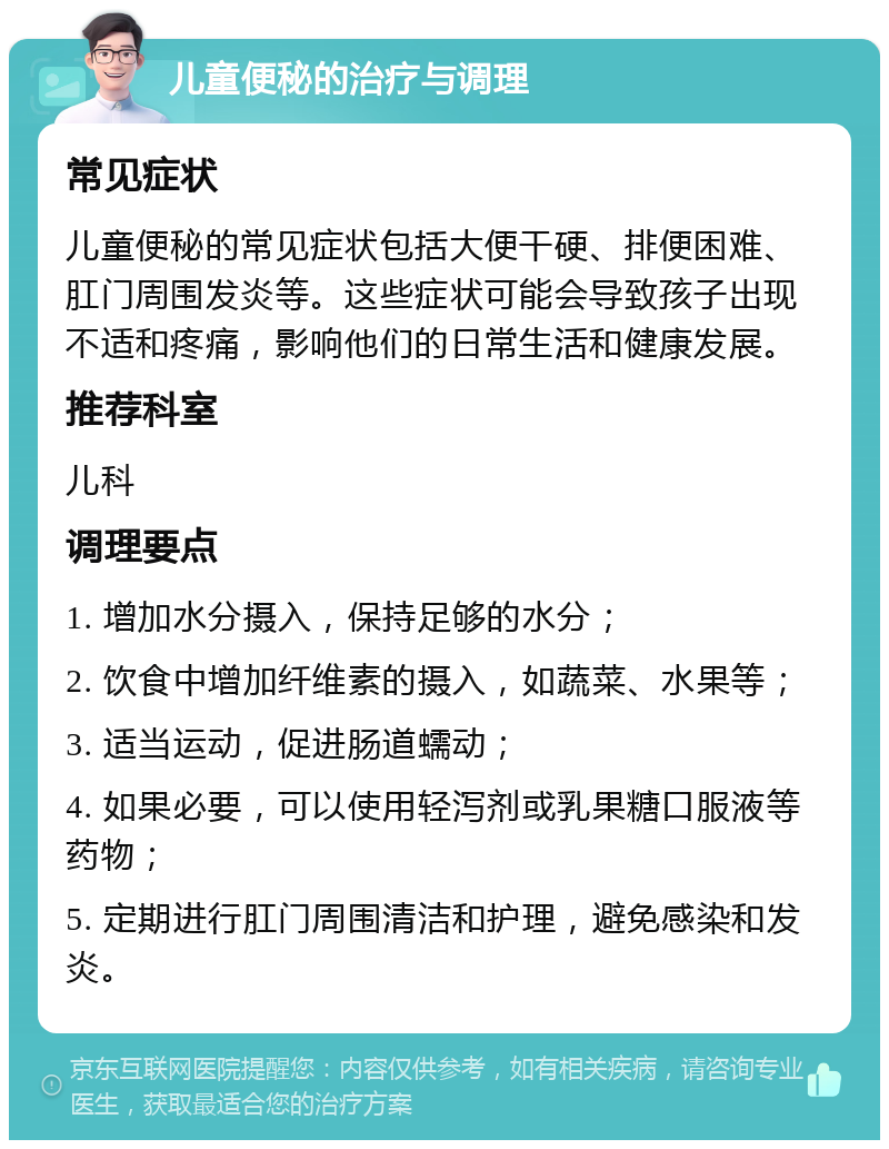 儿童便秘的治疗与调理 常见症状 儿童便秘的常见症状包括大便干硬、排便困难、肛门周围发炎等。这些症状可能会导致孩子出现不适和疼痛，影响他们的日常生活和健康发展。 推荐科室 儿科 调理要点 1. 增加水分摄入，保持足够的水分； 2. 饮食中增加纤维素的摄入，如蔬菜、水果等； 3. 适当运动，促进肠道蠕动； 4. 如果必要，可以使用轻泻剂或乳果糖口服液等药物； 5. 定期进行肛门周围清洁和护理，避免感染和发炎。