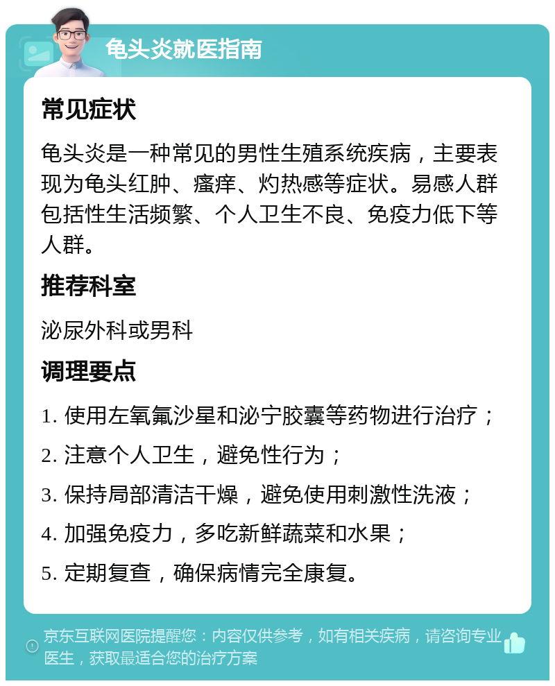 龟头炎就医指南 常见症状 龟头炎是一种常见的男性生殖系统疾病，主要表现为龟头红肿、瘙痒、灼热感等症状。易感人群包括性生活频繁、个人卫生不良、免疫力低下等人群。 推荐科室 泌尿外科或男科 调理要点 1. 使用左氧氟沙星和泌宁胶囊等药物进行治疗； 2. 注意个人卫生，避免性行为； 3. 保持局部清洁干燥，避免使用刺激性洗液； 4. 加强免疫力，多吃新鲜蔬菜和水果； 5. 定期复查，确保病情完全康复。