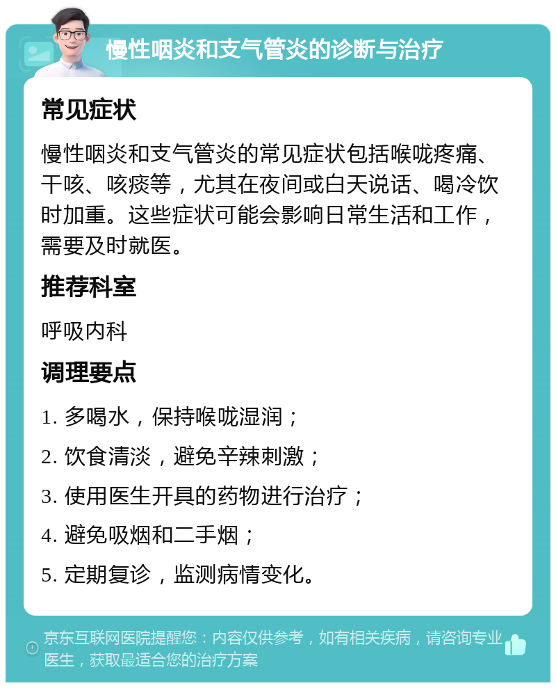 慢性咽炎和支气管炎的诊断与治疗 常见症状 慢性咽炎和支气管炎的常见症状包括喉咙疼痛、干咳、咳痰等，尤其在夜间或白天说话、喝冷饮时加重。这些症状可能会影响日常生活和工作，需要及时就医。 推荐科室 呼吸内科 调理要点 1. 多喝水，保持喉咙湿润； 2. 饮食清淡，避免辛辣刺激； 3. 使用医生开具的药物进行治疗； 4. 避免吸烟和二手烟； 5. 定期复诊，监测病情变化。