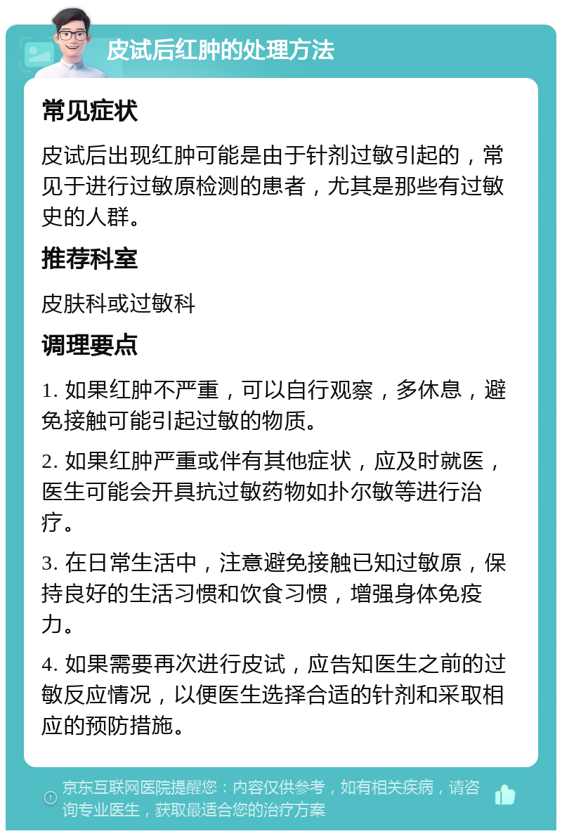 皮试后红肿的处理方法 常见症状 皮试后出现红肿可能是由于针剂过敏引起的，常见于进行过敏原检测的患者，尤其是那些有过敏史的人群。 推荐科室 皮肤科或过敏科 调理要点 1. 如果红肿不严重，可以自行观察，多休息，避免接触可能引起过敏的物质。 2. 如果红肿严重或伴有其他症状，应及时就医，医生可能会开具抗过敏药物如扑尔敏等进行治疗。 3. 在日常生活中，注意避免接触已知过敏原，保持良好的生活习惯和饮食习惯，增强身体免疫力。 4. 如果需要再次进行皮试，应告知医生之前的过敏反应情况，以便医生选择合适的针剂和采取相应的预防措施。