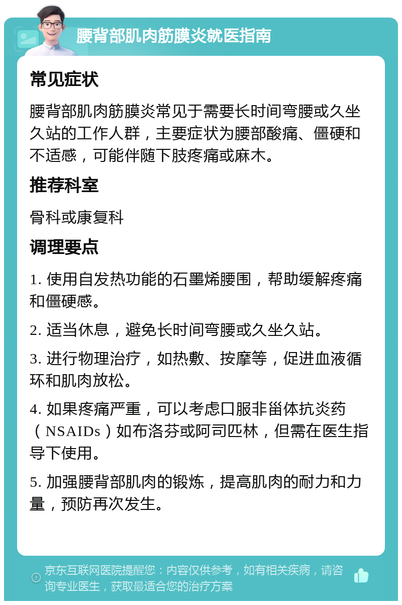 腰背部肌肉筋膜炎就医指南 常见症状 腰背部肌肉筋膜炎常见于需要长时间弯腰或久坐久站的工作人群，主要症状为腰部酸痛、僵硬和不适感，可能伴随下肢疼痛或麻木。 推荐科室 骨科或康复科 调理要点 1. 使用自发热功能的石墨烯腰围，帮助缓解疼痛和僵硬感。 2. 适当休息，避免长时间弯腰或久坐久站。 3. 进行物理治疗，如热敷、按摩等，促进血液循环和肌肉放松。 4. 如果疼痛严重，可以考虑口服非甾体抗炎药（NSAIDs）如布洛芬或阿司匹林，但需在医生指导下使用。 5. 加强腰背部肌肉的锻炼，提高肌肉的耐力和力量，预防再次发生。