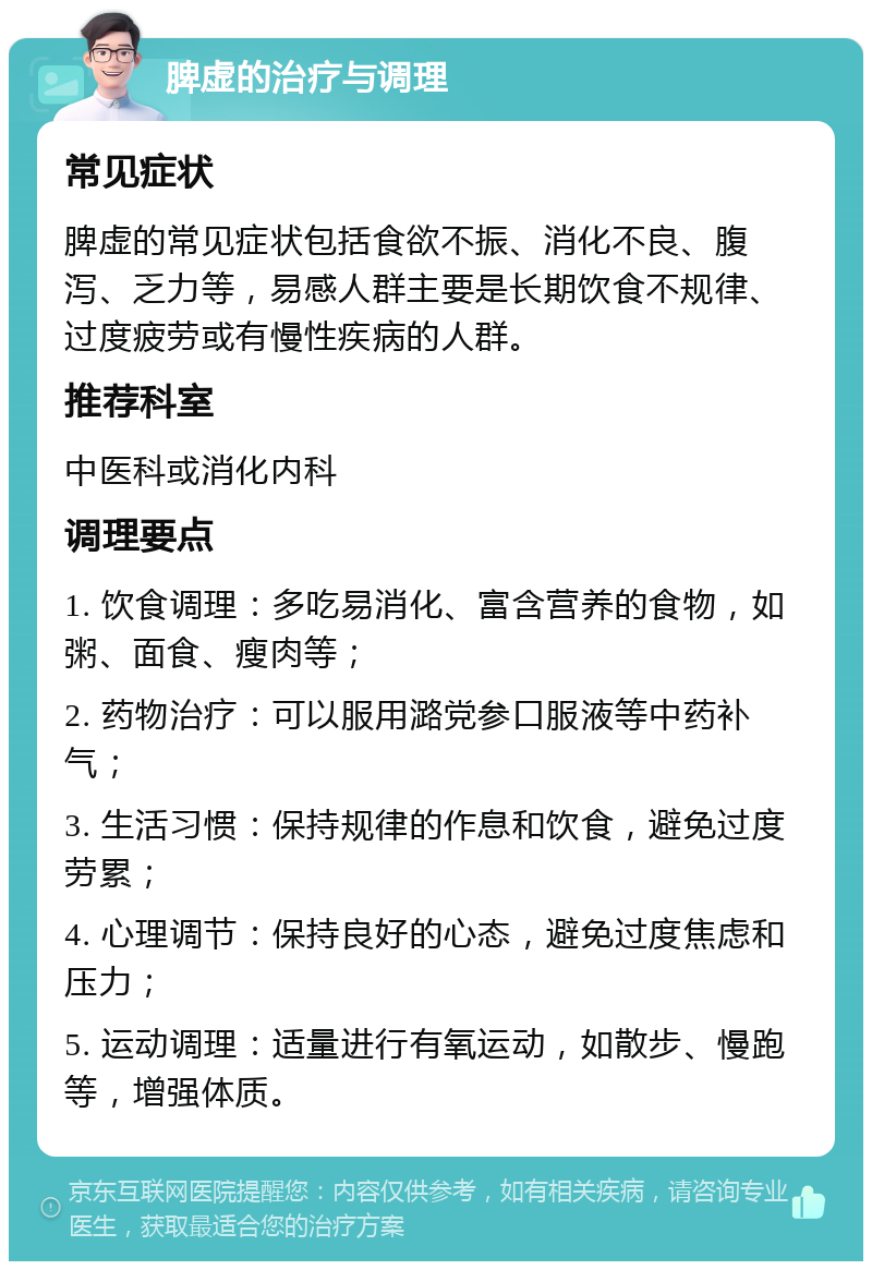 脾虚的治疗与调理 常见症状 脾虚的常见症状包括食欲不振、消化不良、腹泻、乏力等，易感人群主要是长期饮食不规律、过度疲劳或有慢性疾病的人群。 推荐科室 中医科或消化内科 调理要点 1. 饮食调理：多吃易消化、富含营养的食物，如粥、面食、瘦肉等； 2. 药物治疗：可以服用潞党参口服液等中药补气； 3. 生活习惯：保持规律的作息和饮食，避免过度劳累； 4. 心理调节：保持良好的心态，避免过度焦虑和压力； 5. 运动调理：适量进行有氧运动，如散步、慢跑等，增强体质。