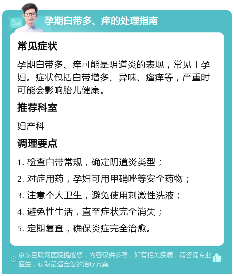 孕期白带多、痒的处理指南 常见症状 孕期白带多、痒可能是阴道炎的表现，常见于孕妇。症状包括白带增多、异味、瘙痒等，严重时可能会影响胎儿健康。 推荐科室 妇产科 调理要点 1. 检查白带常规，确定阴道炎类型； 2. 对症用药，孕妇可用甲硝唑等安全药物； 3. 注意个人卫生，避免使用刺激性洗液； 4. 避免性生活，直至症状完全消失； 5. 定期复查，确保炎症完全治愈。