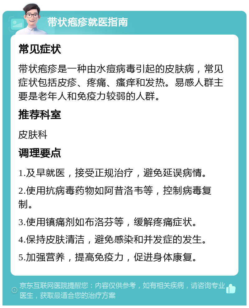 带状疱疹就医指南 常见症状 带状疱疹是一种由水痘病毒引起的皮肤病，常见症状包括皮疹、疼痛、瘙痒和发热。易感人群主要是老年人和免疫力较弱的人群。 推荐科室 皮肤科 调理要点 1.及早就医，接受正规治疗，避免延误病情。 2.使用抗病毒药物如阿昔洛韦等，控制病毒复制。 3.使用镇痛剂如布洛芬等，缓解疼痛症状。 4.保持皮肤清洁，避免感染和并发症的发生。 5.加强营养，提高免疫力，促进身体康复。