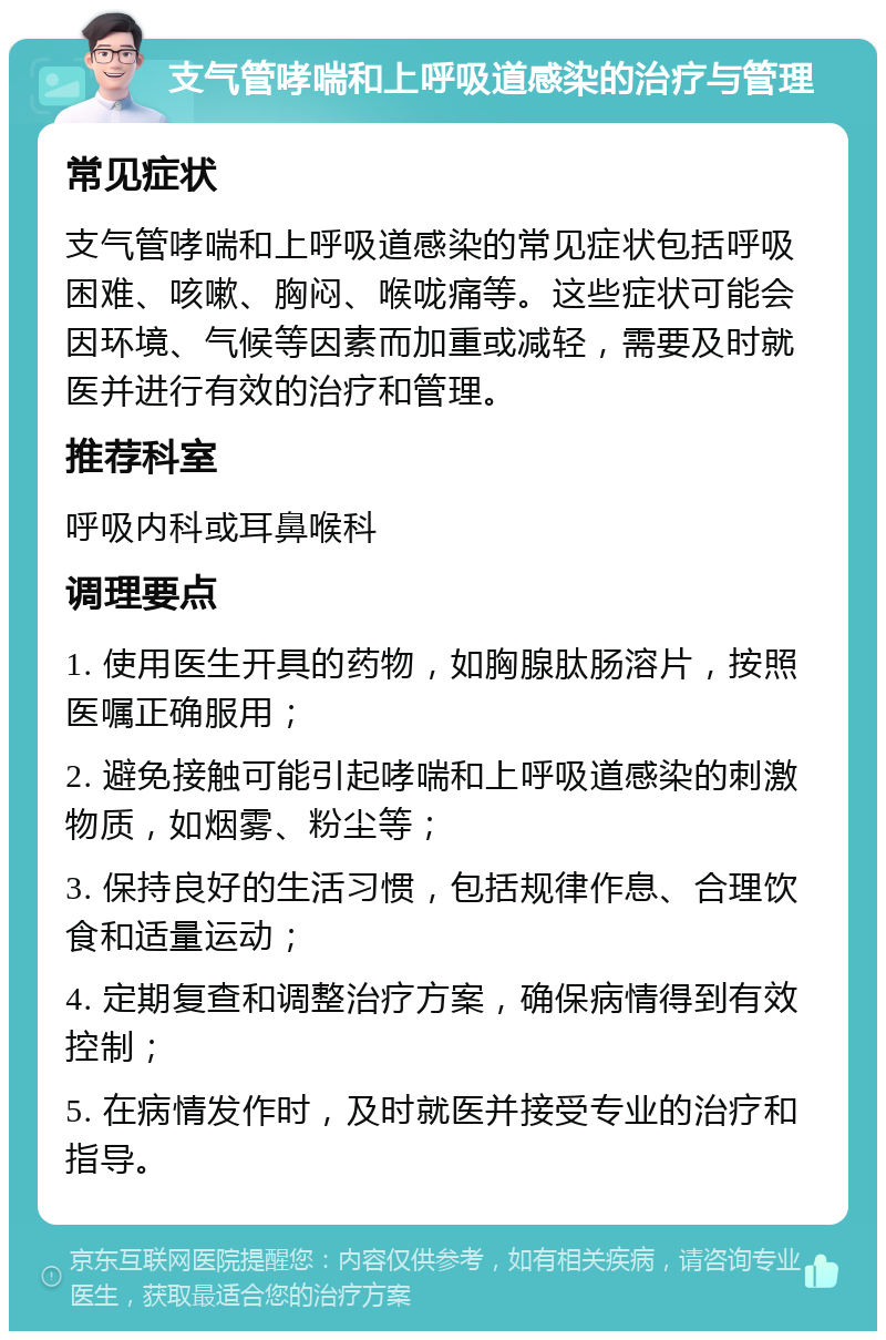 支气管哮喘和上呼吸道感染的治疗与管理 常见症状 支气管哮喘和上呼吸道感染的常见症状包括呼吸困难、咳嗽、胸闷、喉咙痛等。这些症状可能会因环境、气候等因素而加重或减轻，需要及时就医并进行有效的治疗和管理。 推荐科室 呼吸内科或耳鼻喉科 调理要点 1. 使用医生开具的药物，如胸腺肽肠溶片，按照医嘱正确服用； 2. 避免接触可能引起哮喘和上呼吸道感染的刺激物质，如烟雾、粉尘等； 3. 保持良好的生活习惯，包括规律作息、合理饮食和适量运动； 4. 定期复查和调整治疗方案，确保病情得到有效控制； 5. 在病情发作时，及时就医并接受专业的治疗和指导。