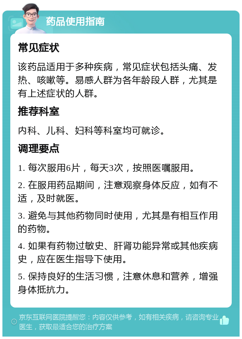 药品使用指南 常见症状 该药品适用于多种疾病，常见症状包括头痛、发热、咳嗽等。易感人群为各年龄段人群，尤其是有上述症状的人群。 推荐科室 内科、儿科、妇科等科室均可就诊。 调理要点 1. 每次服用6片，每天3次，按照医嘱服用。 2. 在服用药品期间，注意观察身体反应，如有不适，及时就医。 3. 避免与其他药物同时使用，尤其是有相互作用的药物。 4. 如果有药物过敏史、肝肾功能异常或其他疾病史，应在医生指导下使用。 5. 保持良好的生活习惯，注意休息和营养，增强身体抵抗力。