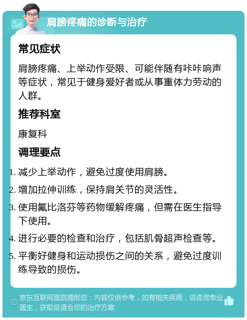 肩膀疼痛的诊断与治疗 常见症状 肩膀疼痛、上举动作受限、可能伴随有咔咔响声等症状，常见于健身爱好者或从事重体力劳动的人群。 推荐科室 康复科 调理要点 减少上举动作，避免过度使用肩膀。 增加拉伸训练，保持肩关节的灵活性。 使用氟比洛芬等药物缓解疼痛，但需在医生指导下使用。 进行必要的检查和治疗，包括肌骨超声检查等。 平衡好健身和运动损伤之间的关系，避免过度训练导致的损伤。