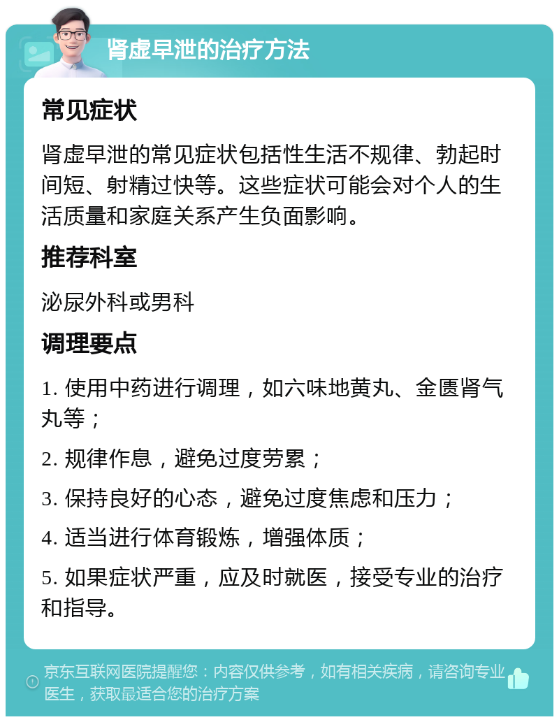 肾虚早泄的治疗方法 常见症状 肾虚早泄的常见症状包括性生活不规律、勃起时间短、射精过快等。这些症状可能会对个人的生活质量和家庭关系产生负面影响。 推荐科室 泌尿外科或男科 调理要点 1. 使用中药进行调理，如六味地黄丸、金匮肾气丸等； 2. 规律作息，避免过度劳累； 3. 保持良好的心态，避免过度焦虑和压力； 4. 适当进行体育锻炼，增强体质； 5. 如果症状严重，应及时就医，接受专业的治疗和指导。