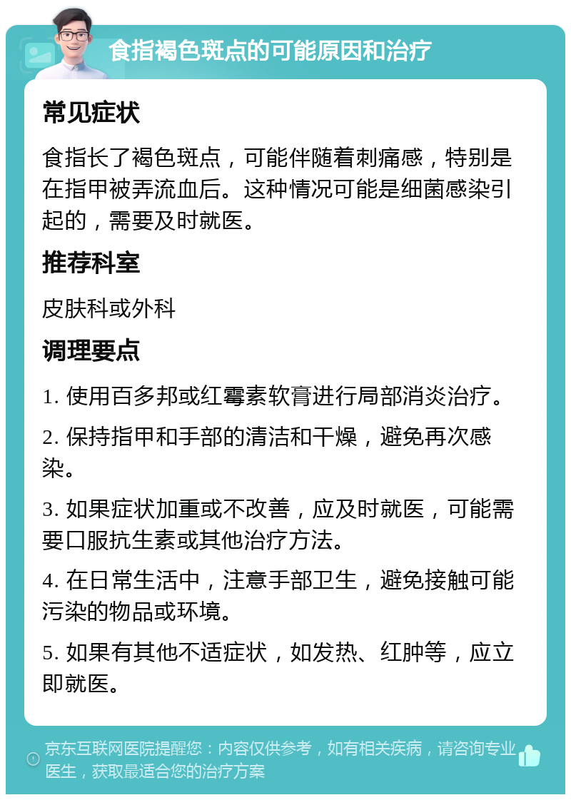 食指褐色斑点的可能原因和治疗 常见症状 食指长了褐色斑点，可能伴随着刺痛感，特别是在指甲被弄流血后。这种情况可能是细菌感染引起的，需要及时就医。 推荐科室 皮肤科或外科 调理要点 1. 使用百多邦或红霉素软膏进行局部消炎治疗。 2. 保持指甲和手部的清洁和干燥，避免再次感染。 3. 如果症状加重或不改善，应及时就医，可能需要口服抗生素或其他治疗方法。 4. 在日常生活中，注意手部卫生，避免接触可能污染的物品或环境。 5. 如果有其他不适症状，如发热、红肿等，应立即就医。