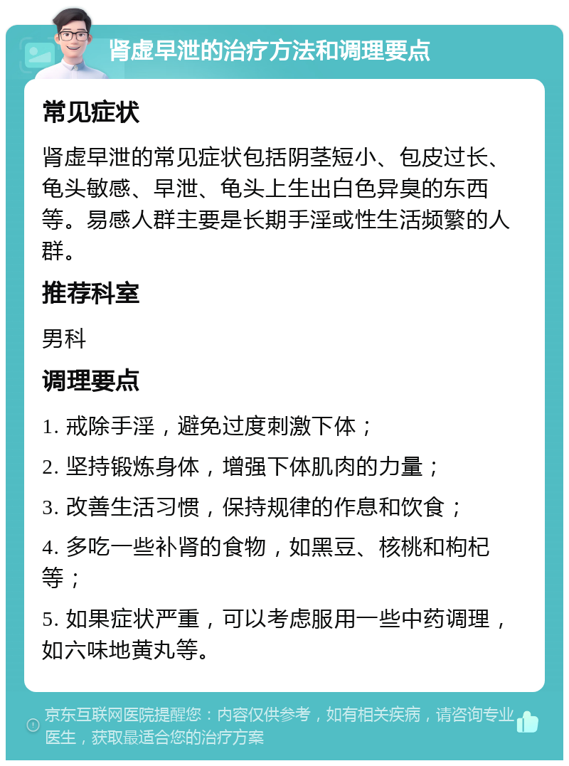 肾虚早泄的治疗方法和调理要点 常见症状 肾虚早泄的常见症状包括阴茎短小、包皮过长、龟头敏感、早泄、龟头上生出白色异臭的东西等。易感人群主要是长期手淫或性生活频繁的人群。 推荐科室 男科 调理要点 1. 戒除手淫，避免过度刺激下体； 2. 坚持锻炼身体，增强下体肌肉的力量； 3. 改善生活习惯，保持规律的作息和饮食； 4. 多吃一些补肾的食物，如黑豆、核桃和枸杞等； 5. 如果症状严重，可以考虑服用一些中药调理，如六味地黄丸等。