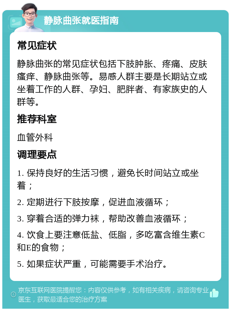 静脉曲张就医指南 常见症状 静脉曲张的常见症状包括下肢肿胀、疼痛、皮肤瘙痒、静脉曲张等。易感人群主要是长期站立或坐着工作的人群、孕妇、肥胖者、有家族史的人群等。 推荐科室 血管外科 调理要点 1. 保持良好的生活习惯，避免长时间站立或坐着； 2. 定期进行下肢按摩，促进血液循环； 3. 穿着合适的弹力袜，帮助改善血液循环； 4. 饮食上要注意低盐、低脂，多吃富含维生素C和E的食物； 5. 如果症状严重，可能需要手术治疗。