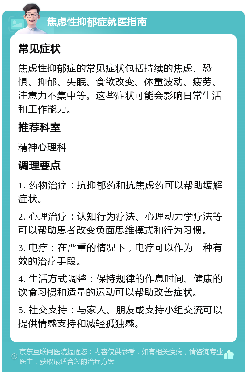 焦虑性抑郁症就医指南 常见症状 焦虑性抑郁症的常见症状包括持续的焦虑、恐惧、抑郁、失眠、食欲改变、体重波动、疲劳、注意力不集中等。这些症状可能会影响日常生活和工作能力。 推荐科室 精神心理科 调理要点 1. 药物治疗：抗抑郁药和抗焦虑药可以帮助缓解症状。 2. 心理治疗：认知行为疗法、心理动力学疗法等可以帮助患者改变负面思维模式和行为习惯。 3. 电疗：在严重的情况下，电疗可以作为一种有效的治疗手段。 4. 生活方式调整：保持规律的作息时间、健康的饮食习惯和适量的运动可以帮助改善症状。 5. 社交支持：与家人、朋友或支持小组交流可以提供情感支持和减轻孤独感。