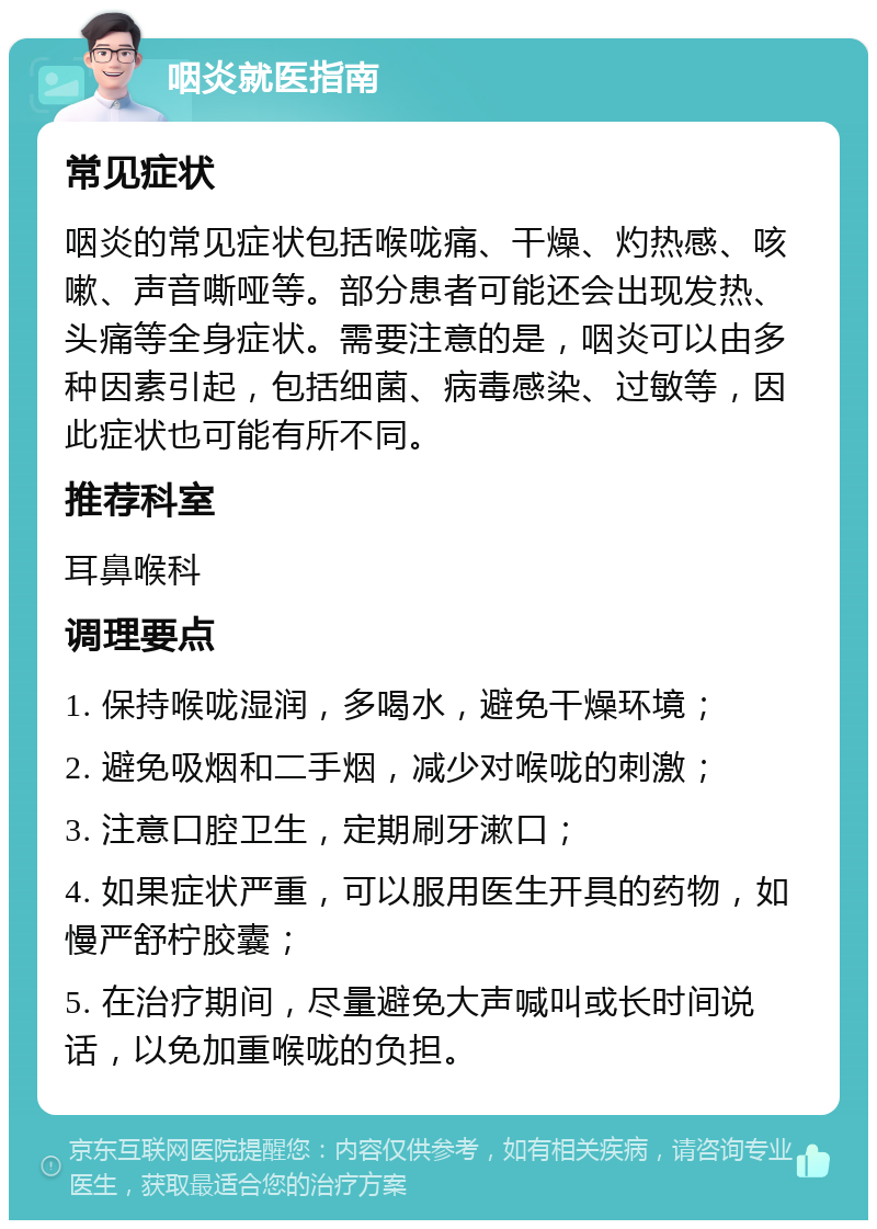 咽炎就医指南 常见症状 咽炎的常见症状包括喉咙痛、干燥、灼热感、咳嗽、声音嘶哑等。部分患者可能还会出现发热、头痛等全身症状。需要注意的是，咽炎可以由多种因素引起，包括细菌、病毒感染、过敏等，因此症状也可能有所不同。 推荐科室 耳鼻喉科 调理要点 1. 保持喉咙湿润，多喝水，避免干燥环境； 2. 避免吸烟和二手烟，减少对喉咙的刺激； 3. 注意口腔卫生，定期刷牙漱口； 4. 如果症状严重，可以服用医生开具的药物，如慢严舒柠胶囊； 5. 在治疗期间，尽量避免大声喊叫或长时间说话，以免加重喉咙的负担。