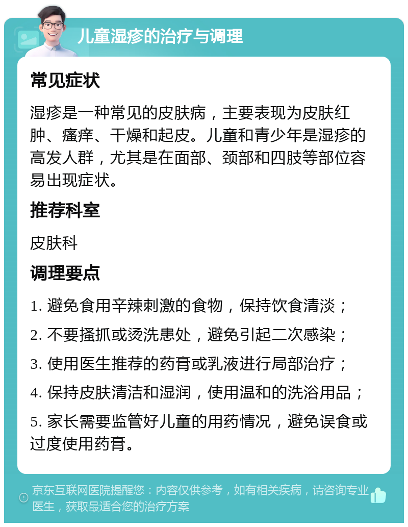 儿童湿疹的治疗与调理 常见症状 湿疹是一种常见的皮肤病，主要表现为皮肤红肿、瘙痒、干燥和起皮。儿童和青少年是湿疹的高发人群，尤其是在面部、颈部和四肢等部位容易出现症状。 推荐科室 皮肤科 调理要点 1. 避免食用辛辣刺激的食物，保持饮食清淡； 2. 不要搔抓或烫洗患处，避免引起二次感染； 3. 使用医生推荐的药膏或乳液进行局部治疗； 4. 保持皮肤清洁和湿润，使用温和的洗浴用品； 5. 家长需要监管好儿童的用药情况，避免误食或过度使用药膏。