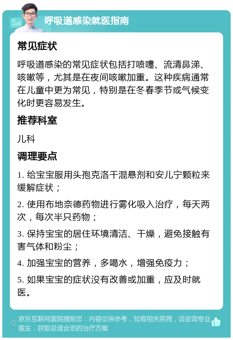 呼吸道感染就医指南 常见症状 呼吸道感染的常见症状包括打喷嚏、流清鼻涕、咳嗽等，尤其是在夜间咳嗽加重。这种疾病通常在儿童中更为常见，特别是在冬春季节或气候变化时更容易发生。 推荐科室 儿科 调理要点 1. 给宝宝服用头孢克洛干混悬剂和安儿宁颗粒来缓解症状； 2. 使用布地奈德药物进行雾化吸入治疗，每天两次，每次半只药物； 3. 保持宝宝的居住环境清洁、干燥，避免接触有害气体和粉尘； 4. 加强宝宝的营养，多喝水，增强免疫力； 5. 如果宝宝的症状没有改善或加重，应及时就医。