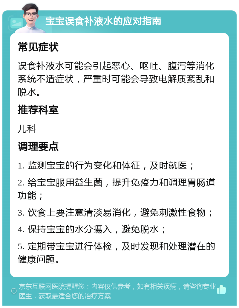 宝宝误食补液水的应对指南 常见症状 误食补液水可能会引起恶心、呕吐、腹泻等消化系统不适症状，严重时可能会导致电解质紊乱和脱水。 推荐科室 儿科 调理要点 1. 监测宝宝的行为变化和体征，及时就医； 2. 给宝宝服用益生菌，提升免疫力和调理胃肠道功能； 3. 饮食上要注意清淡易消化，避免刺激性食物； 4. 保持宝宝的水分摄入，避免脱水； 5. 定期带宝宝进行体检，及时发现和处理潜在的健康问题。