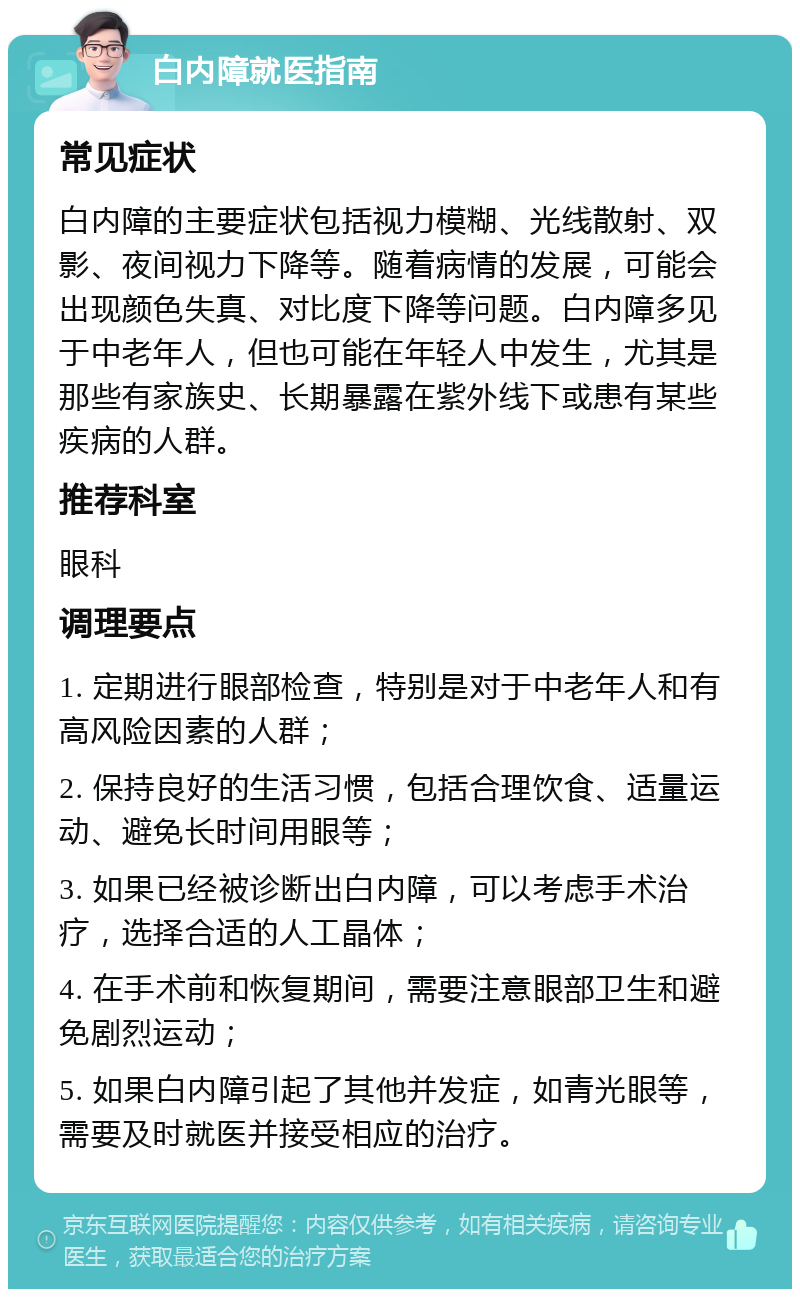 白内障就医指南 常见症状 白内障的主要症状包括视力模糊、光线散射、双影、夜间视力下降等。随着病情的发展，可能会出现颜色失真、对比度下降等问题。白内障多见于中老年人，但也可能在年轻人中发生，尤其是那些有家族史、长期暴露在紫外线下或患有某些疾病的人群。 推荐科室 眼科 调理要点 1. 定期进行眼部检查，特别是对于中老年人和有高风险因素的人群； 2. 保持良好的生活习惯，包括合理饮食、适量运动、避免长时间用眼等； 3. 如果已经被诊断出白内障，可以考虑手术治疗，选择合适的人工晶体； 4. 在手术前和恢复期间，需要注意眼部卫生和避免剧烈运动； 5. 如果白内障引起了其他并发症，如青光眼等，需要及时就医并接受相应的治疗。