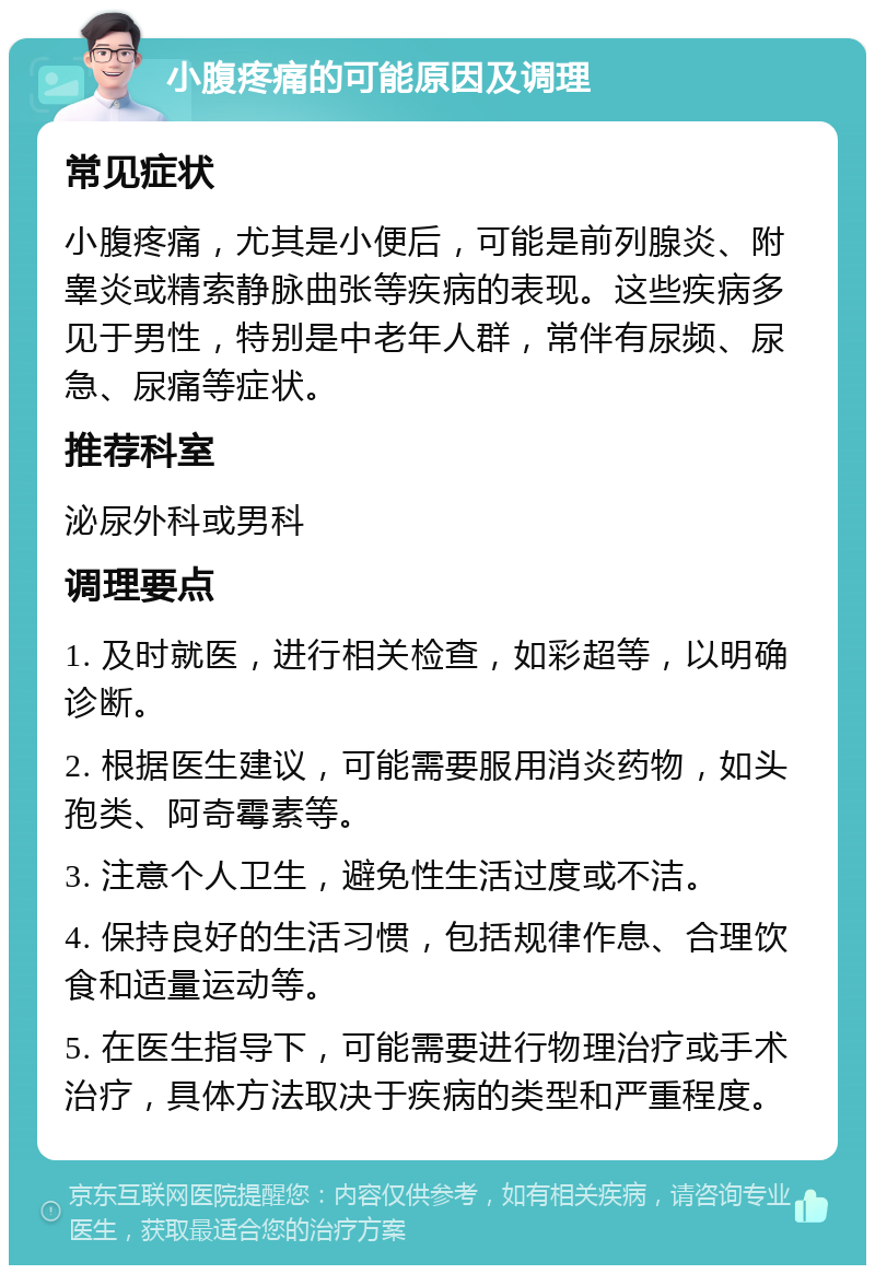 小腹疼痛的可能原因及调理 常见症状 小腹疼痛，尤其是小便后，可能是前列腺炎、附睾炎或精索静脉曲张等疾病的表现。这些疾病多见于男性，特别是中老年人群，常伴有尿频、尿急、尿痛等症状。 推荐科室 泌尿外科或男科 调理要点 1. 及时就医，进行相关检查，如彩超等，以明确诊断。 2. 根据医生建议，可能需要服用消炎药物，如头孢类、阿奇霉素等。 3. 注意个人卫生，避免性生活过度或不洁。 4. 保持良好的生活习惯，包括规律作息、合理饮食和适量运动等。 5. 在医生指导下，可能需要进行物理治疗或手术治疗，具体方法取决于疾病的类型和严重程度。