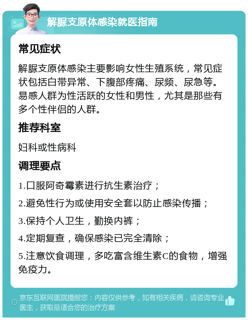 解脲支原体感染就医指南 常见症状 解脲支原体感染主要影响女性生殖系统，常见症状包括白带异常、下腹部疼痛、尿频、尿急等。易感人群为性活跃的女性和男性，尤其是那些有多个性伴侣的人群。 推荐科室 妇科或性病科 调理要点 1.口服阿奇霉素进行抗生素治疗； 2.避免性行为或使用安全套以防止感染传播； 3.保持个人卫生，勤换内裤； 4.定期复查，确保感染已完全清除； 5.注意饮食调理，多吃富含维生素C的食物，增强免疫力。