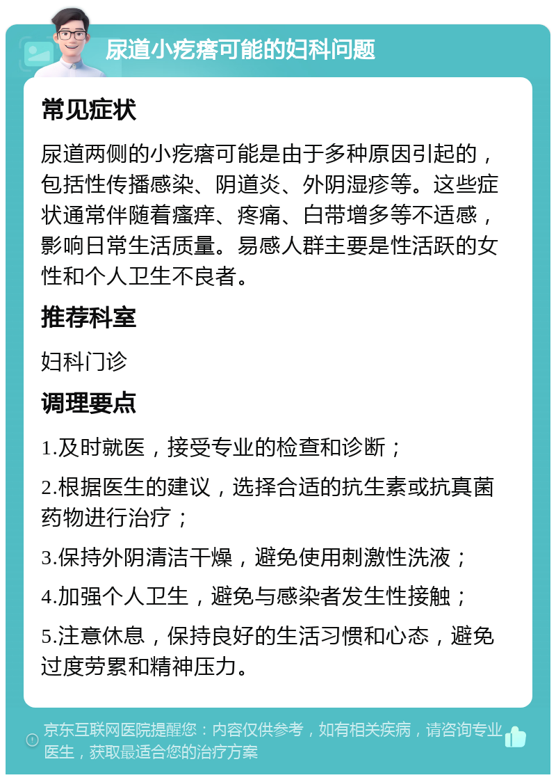 尿道小疙瘩可能的妇科问题 常见症状 尿道两侧的小疙瘩可能是由于多种原因引起的，包括性传播感染、阴道炎、外阴湿疹等。这些症状通常伴随着瘙痒、疼痛、白带增多等不适感，影响日常生活质量。易感人群主要是性活跃的女性和个人卫生不良者。 推荐科室 妇科门诊 调理要点 1.及时就医，接受专业的检查和诊断； 2.根据医生的建议，选择合适的抗生素或抗真菌药物进行治疗； 3.保持外阴清洁干燥，避免使用刺激性洗液； 4.加强个人卫生，避免与感染者发生性接触； 5.注意休息，保持良好的生活习惯和心态，避免过度劳累和精神压力。