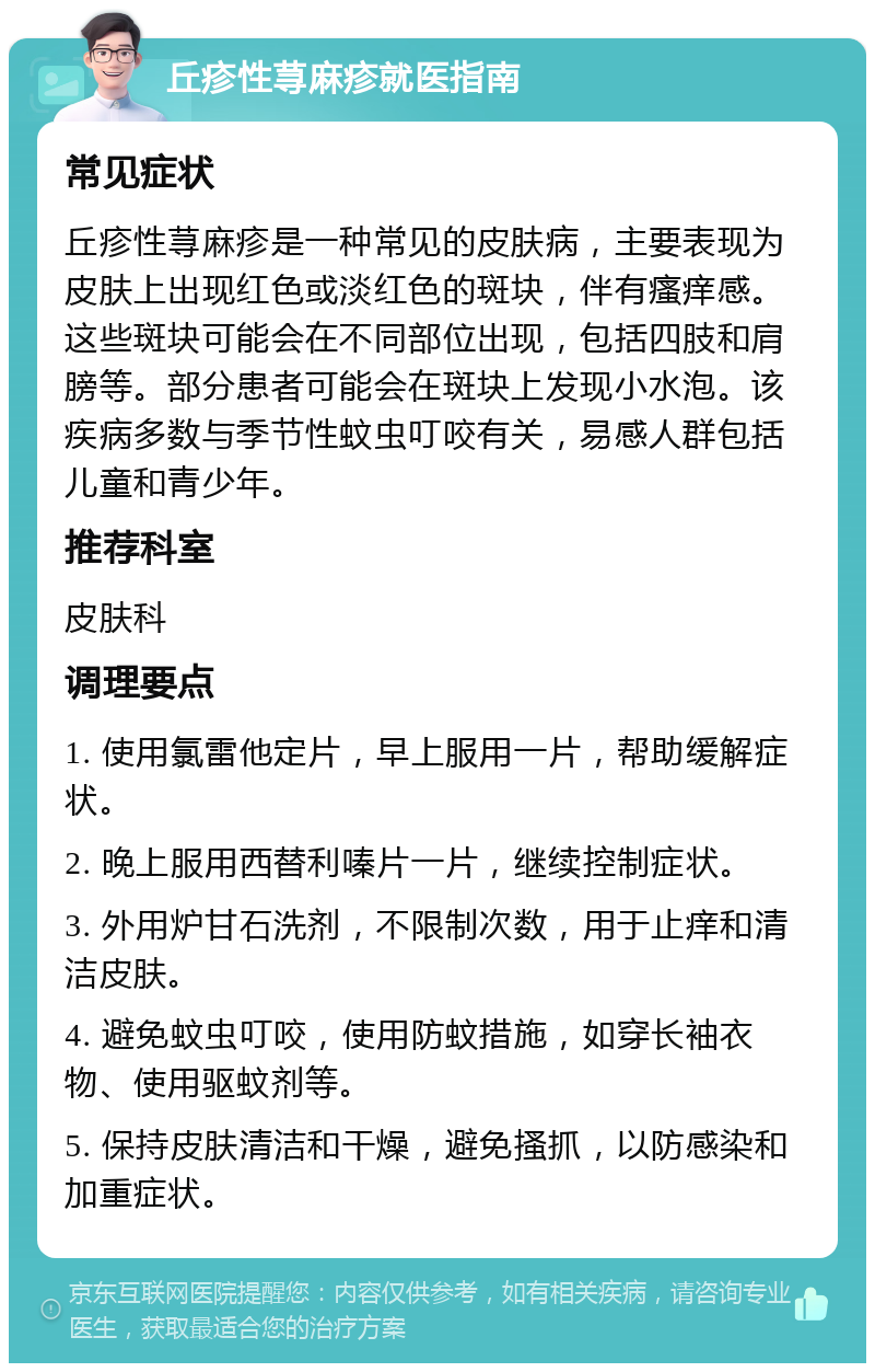 丘疹性荨麻疹就医指南 常见症状 丘疹性荨麻疹是一种常见的皮肤病，主要表现为皮肤上出现红色或淡红色的斑块，伴有瘙痒感。这些斑块可能会在不同部位出现，包括四肢和肩膀等。部分患者可能会在斑块上发现小水泡。该疾病多数与季节性蚊虫叮咬有关，易感人群包括儿童和青少年。 推荐科室 皮肤科 调理要点 1. 使用氯雷他定片，早上服用一片，帮助缓解症状。 2. 晚上服用西替利嗪片一片，继续控制症状。 3. 外用炉甘石洗剂，不限制次数，用于止痒和清洁皮肤。 4. 避免蚊虫叮咬，使用防蚊措施，如穿长袖衣物、使用驱蚊剂等。 5. 保持皮肤清洁和干燥，避免搔抓，以防感染和加重症状。