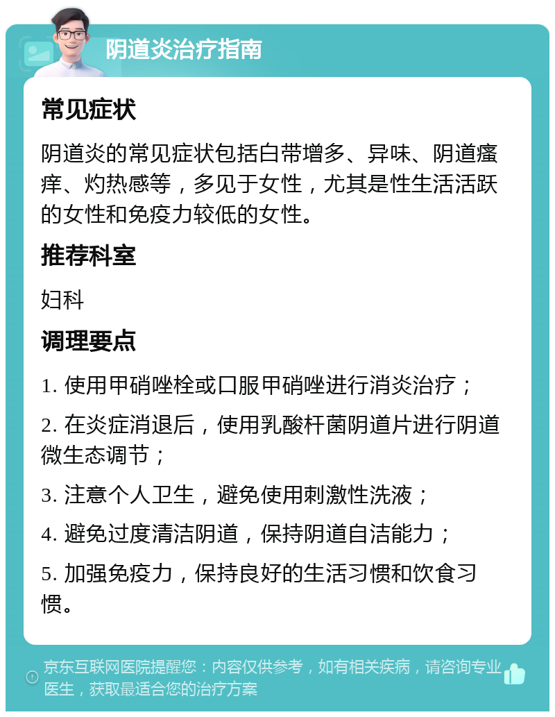 阴道炎治疗指南 常见症状 阴道炎的常见症状包括白带增多、异味、阴道瘙痒、灼热感等，多见于女性，尤其是性生活活跃的女性和免疫力较低的女性。 推荐科室 妇科 调理要点 1. 使用甲硝唑栓或口服甲硝唑进行消炎治疗； 2. 在炎症消退后，使用乳酸杆菌阴道片进行阴道微生态调节； 3. 注意个人卫生，避免使用刺激性洗液； 4. 避免过度清洁阴道，保持阴道自洁能力； 5. 加强免疫力，保持良好的生活习惯和饮食习惯。