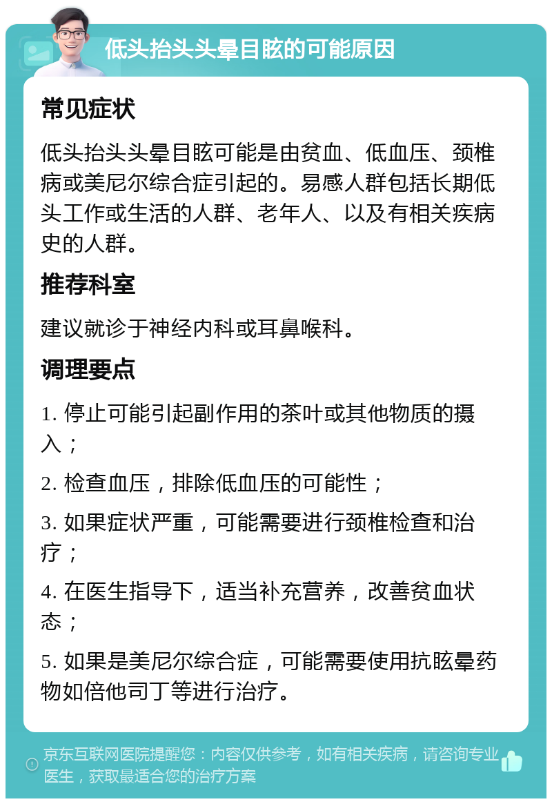 低头抬头头晕目眩的可能原因 常见症状 低头抬头头晕目眩可能是由贫血、低血压、颈椎病或美尼尔综合症引起的。易感人群包括长期低头工作或生活的人群、老年人、以及有相关疾病史的人群。 推荐科室 建议就诊于神经内科或耳鼻喉科。 调理要点 1. 停止可能引起副作用的茶叶或其他物质的摄入； 2. 检查血压，排除低血压的可能性； 3. 如果症状严重，可能需要进行颈椎检查和治疗； 4. 在医生指导下，适当补充营养，改善贫血状态； 5. 如果是美尼尔综合症，可能需要使用抗眩晕药物如倍他司丁等进行治疗。