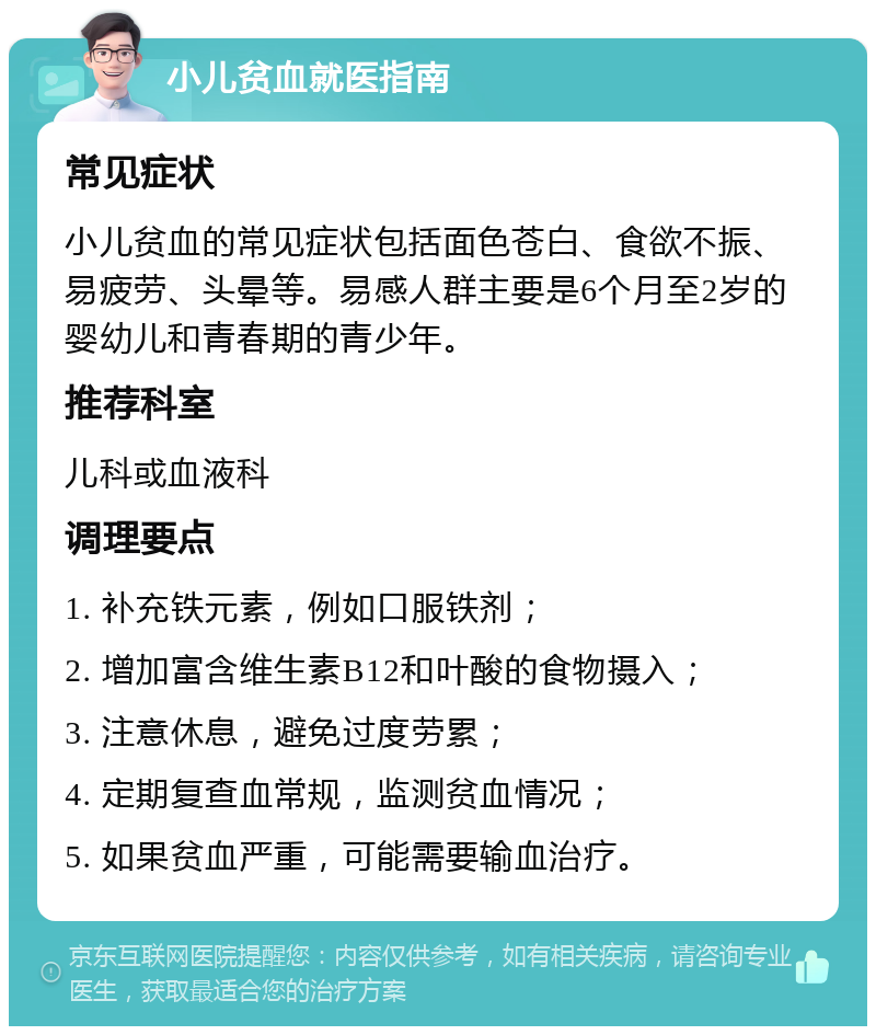 小儿贫血就医指南 常见症状 小儿贫血的常见症状包括面色苍白、食欲不振、易疲劳、头晕等。易感人群主要是6个月至2岁的婴幼儿和青春期的青少年。 推荐科室 儿科或血液科 调理要点 1. 补充铁元素，例如口服铁剂； 2. 增加富含维生素B12和叶酸的食物摄入； 3. 注意休息，避免过度劳累； 4. 定期复查血常规，监测贫血情况； 5. 如果贫血严重，可能需要输血治疗。