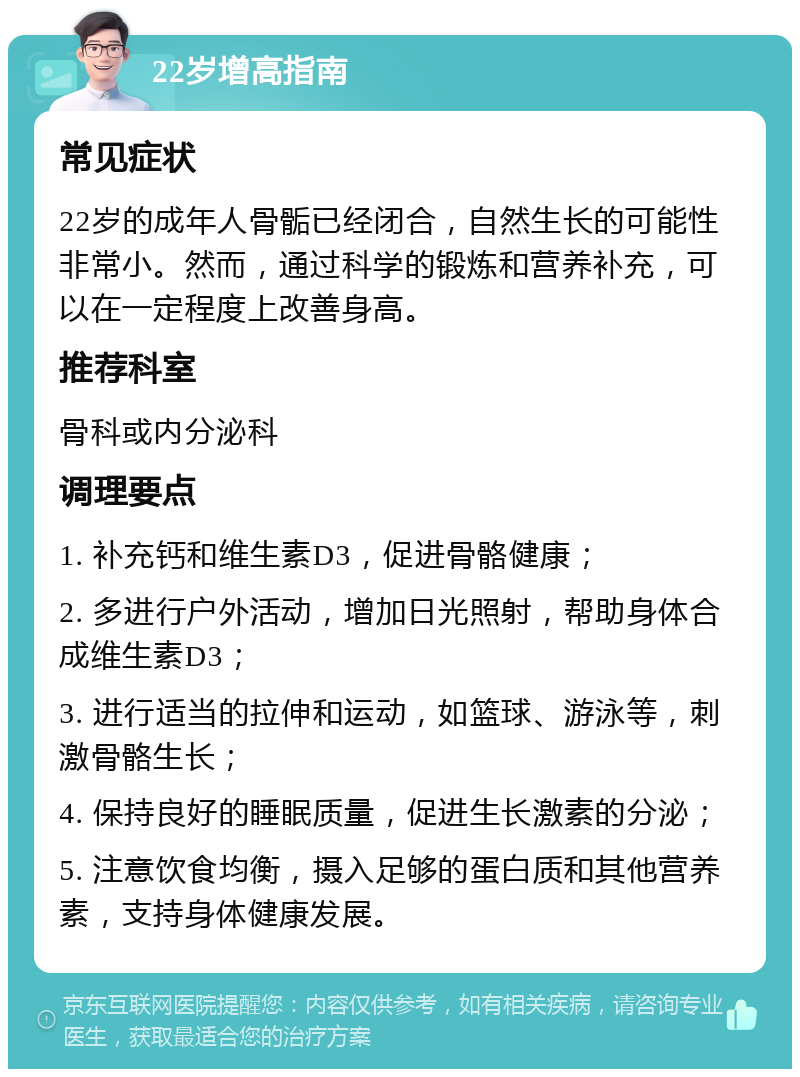 22岁增高指南 常见症状 22岁的成年人骨骺已经闭合，自然生长的可能性非常小。然而，通过科学的锻炼和营养补充，可以在一定程度上改善身高。 推荐科室 骨科或内分泌科 调理要点 1. 补充钙和维生素D3，促进骨骼健康； 2. 多进行户外活动，增加日光照射，帮助身体合成维生素D3； 3. 进行适当的拉伸和运动，如篮球、游泳等，刺激骨骼生长； 4. 保持良好的睡眠质量，促进生长激素的分泌； 5. 注意饮食均衡，摄入足够的蛋白质和其他营养素，支持身体健康发展。