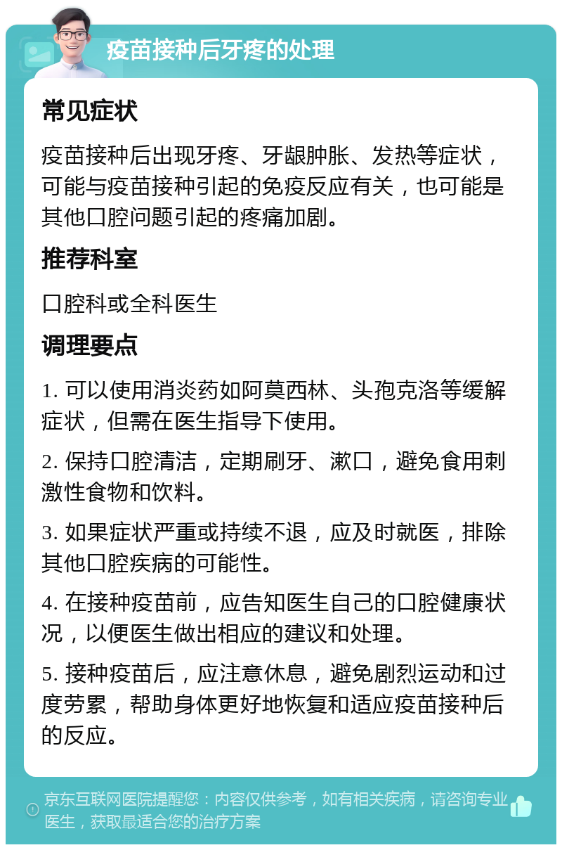 疫苗接种后牙疼的处理 常见症状 疫苗接种后出现牙疼、牙龈肿胀、发热等症状，可能与疫苗接种引起的免疫反应有关，也可能是其他口腔问题引起的疼痛加剧。 推荐科室 口腔科或全科医生 调理要点 1. 可以使用消炎药如阿莫西林、头孢克洛等缓解症状，但需在医生指导下使用。 2. 保持口腔清洁，定期刷牙、漱口，避免食用刺激性食物和饮料。 3. 如果症状严重或持续不退，应及时就医，排除其他口腔疾病的可能性。 4. 在接种疫苗前，应告知医生自己的口腔健康状况，以便医生做出相应的建议和处理。 5. 接种疫苗后，应注意休息，避免剧烈运动和过度劳累，帮助身体更好地恢复和适应疫苗接种后的反应。