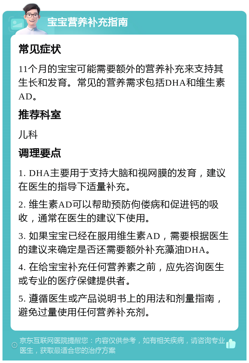 宝宝营养补充指南 常见症状 11个月的宝宝可能需要额外的营养补充来支持其生长和发育。常见的营养需求包括DHA和维生素AD。 推荐科室 儿科 调理要点 1. DHA主要用于支持大脑和视网膜的发育，建议在医生的指导下适量补充。 2. 维生素AD可以帮助预防佝偻病和促进钙的吸收，通常在医生的建议下使用。 3. 如果宝宝已经在服用维生素AD，需要根据医生的建议来确定是否还需要额外补充藻油DHA。 4. 在给宝宝补充任何营养素之前，应先咨询医生或专业的医疗保健提供者。 5. 遵循医生或产品说明书上的用法和剂量指南，避免过量使用任何营养补充剂。