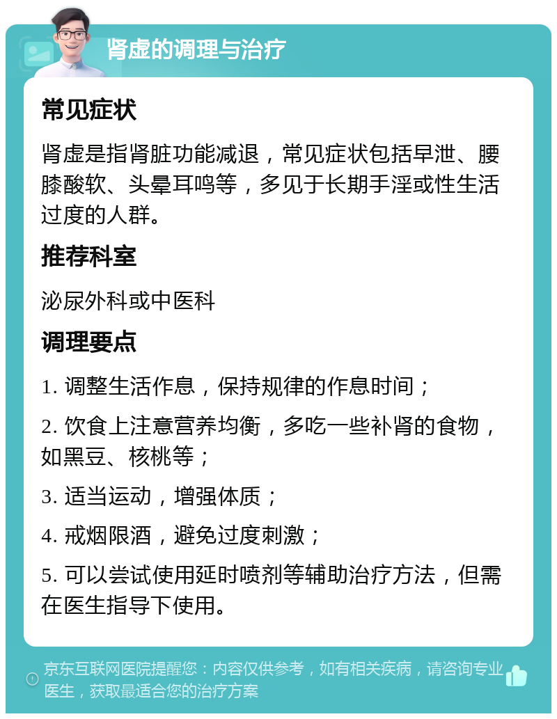 肾虚的调理与治疗 常见症状 肾虚是指肾脏功能减退，常见症状包括早泄、腰膝酸软、头晕耳鸣等，多见于长期手淫或性生活过度的人群。 推荐科室 泌尿外科或中医科 调理要点 1. 调整生活作息，保持规律的作息时间； 2. 饮食上注意营养均衡，多吃一些补肾的食物，如黑豆、核桃等； 3. 适当运动，增强体质； 4. 戒烟限酒，避免过度刺激； 5. 可以尝试使用延时喷剂等辅助治疗方法，但需在医生指导下使用。