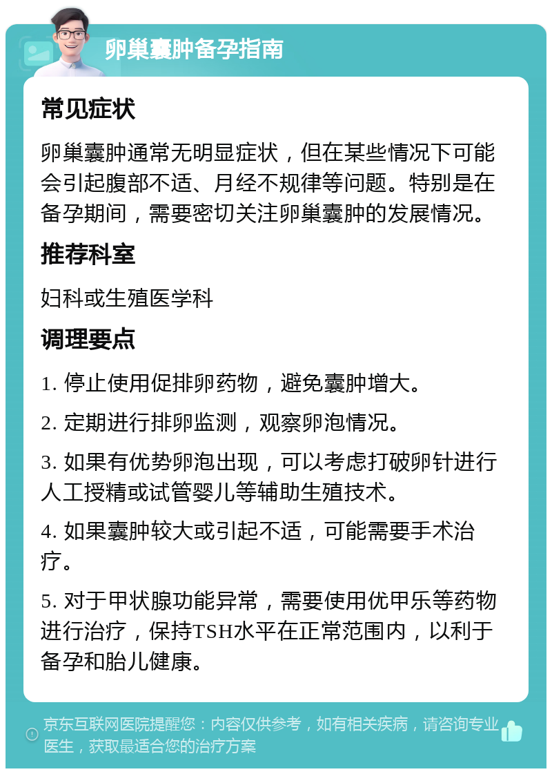 卵巢囊肿备孕指南 常见症状 卵巢囊肿通常无明显症状，但在某些情况下可能会引起腹部不适、月经不规律等问题。特别是在备孕期间，需要密切关注卵巢囊肿的发展情况。 推荐科室 妇科或生殖医学科 调理要点 1. 停止使用促排卵药物，避免囊肿增大。 2. 定期进行排卵监测，观察卵泡情况。 3. 如果有优势卵泡出现，可以考虑打破卵针进行人工授精或试管婴儿等辅助生殖技术。 4. 如果囊肿较大或引起不适，可能需要手术治疗。 5. 对于甲状腺功能异常，需要使用优甲乐等药物进行治疗，保持TSH水平在正常范围内，以利于备孕和胎儿健康。