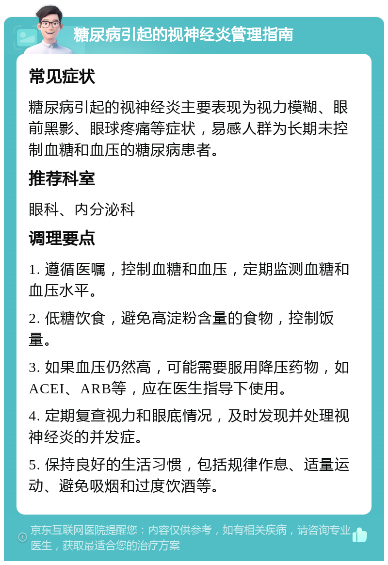 糖尿病引起的视神经炎管理指南 常见症状 糖尿病引起的视神经炎主要表现为视力模糊、眼前黑影、眼球疼痛等症状，易感人群为长期未控制血糖和血压的糖尿病患者。 推荐科室 眼科、内分泌科 调理要点 1. 遵循医嘱，控制血糖和血压，定期监测血糖和血压水平。 2. 低糖饮食，避免高淀粉含量的食物，控制饭量。 3. 如果血压仍然高，可能需要服用降压药物，如ACEI、ARB等，应在医生指导下使用。 4. 定期复查视力和眼底情况，及时发现并处理视神经炎的并发症。 5. 保持良好的生活习惯，包括规律作息、适量运动、避免吸烟和过度饮酒等。