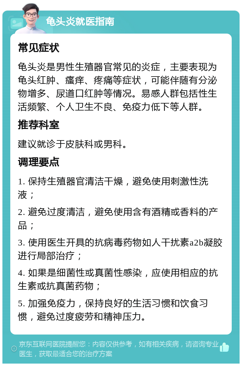 龟头炎就医指南 常见症状 龟头炎是男性生殖器官常见的炎症，主要表现为龟头红肿、瘙痒、疼痛等症状，可能伴随有分泌物增多、尿道口红肿等情况。易感人群包括性生活频繁、个人卫生不良、免疫力低下等人群。 推荐科室 建议就诊于皮肤科或男科。 调理要点 1. 保持生殖器官清洁干燥，避免使用刺激性洗液； 2. 避免过度清洁，避免使用含有酒精或香料的产品； 3. 使用医生开具的抗病毒药物如人干扰素a2b凝胶进行局部治疗； 4. 如果是细菌性或真菌性感染，应使用相应的抗生素或抗真菌药物； 5. 加强免疫力，保持良好的生活习惯和饮食习惯，避免过度疲劳和精神压力。