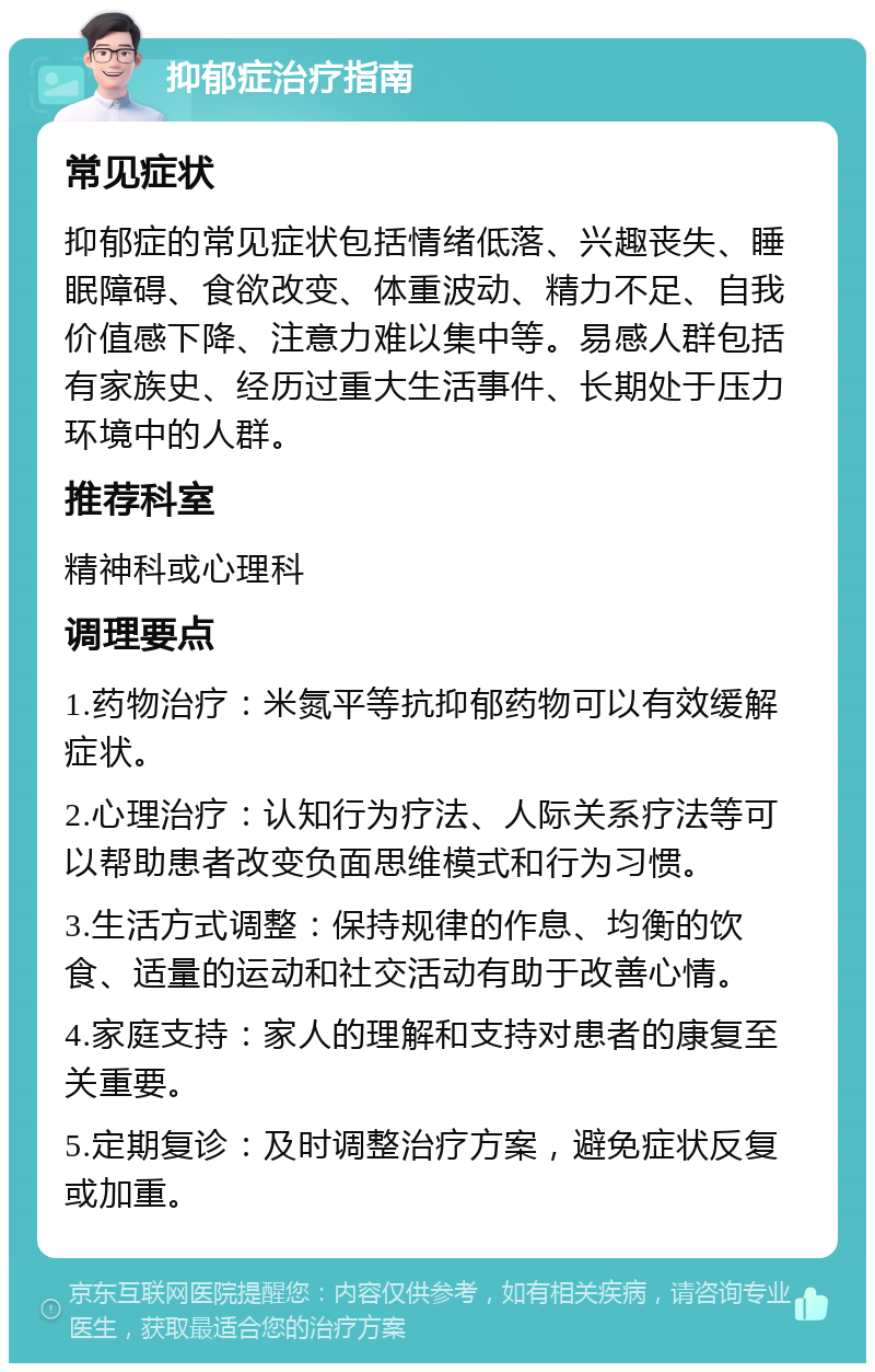 抑郁症治疗指南 常见症状 抑郁症的常见症状包括情绪低落、兴趣丧失、睡眠障碍、食欲改变、体重波动、精力不足、自我价值感下降、注意力难以集中等。易感人群包括有家族史、经历过重大生活事件、长期处于压力环境中的人群。 推荐科室 精神科或心理科 调理要点 1.药物治疗：米氮平等抗抑郁药物可以有效缓解症状。 2.心理治疗：认知行为疗法、人际关系疗法等可以帮助患者改变负面思维模式和行为习惯。 3.生活方式调整：保持规律的作息、均衡的饮食、适量的运动和社交活动有助于改善心情。 4.家庭支持：家人的理解和支持对患者的康复至关重要。 5.定期复诊：及时调整治疗方案，避免症状反复或加重。