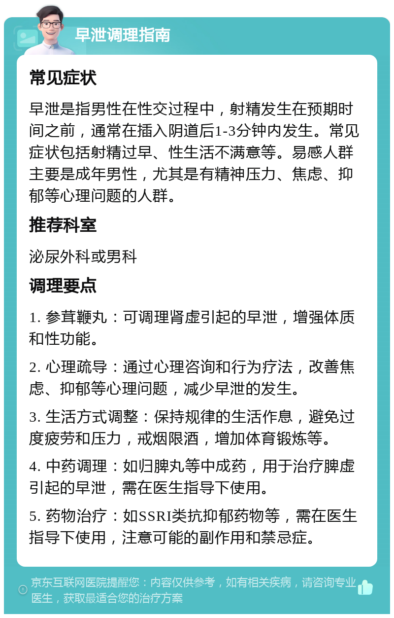 早泄调理指南 常见症状 早泄是指男性在性交过程中，射精发生在预期时间之前，通常在插入阴道后1-3分钟内发生。常见症状包括射精过早、性生活不满意等。易感人群主要是成年男性，尤其是有精神压力、焦虑、抑郁等心理问题的人群。 推荐科室 泌尿外科或男科 调理要点 1. 参茸鞭丸：可调理肾虚引起的早泄，增强体质和性功能。 2. 心理疏导：通过心理咨询和行为疗法，改善焦虑、抑郁等心理问题，减少早泄的发生。 3. 生活方式调整：保持规律的生活作息，避免过度疲劳和压力，戒烟限酒，增加体育锻炼等。 4. 中药调理：如归脾丸等中成药，用于治疗脾虚引起的早泄，需在医生指导下使用。 5. 药物治疗：如SSRI类抗抑郁药物等，需在医生指导下使用，注意可能的副作用和禁忌症。