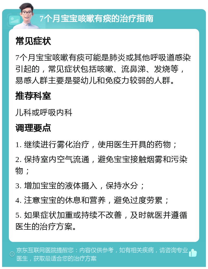 7个月宝宝咳嗽有痰的治疗指南 常见症状 7个月宝宝咳嗽有痰可能是肺炎或其他呼吸道感染引起的，常见症状包括咳嗽、流鼻涕、发烧等，易感人群主要是婴幼儿和免疫力较弱的人群。 推荐科室 儿科或呼吸内科 调理要点 1. 继续进行雾化治疗，使用医生开具的药物； 2. 保持室内空气流通，避免宝宝接触烟雾和污染物； 3. 增加宝宝的液体摄入，保持水分； 4. 注意宝宝的休息和营养，避免过度劳累； 5. 如果症状加重或持续不改善，及时就医并遵循医生的治疗方案。