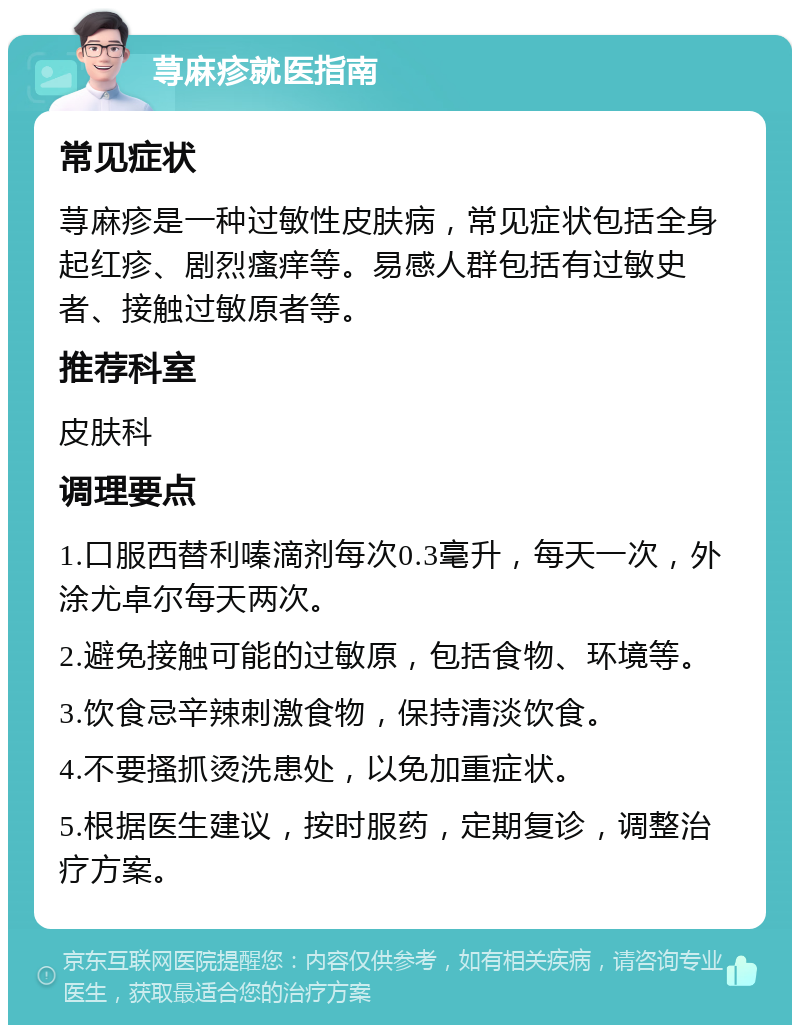 荨麻疹就医指南 常见症状 荨麻疹是一种过敏性皮肤病，常见症状包括全身起红疹、剧烈瘙痒等。易感人群包括有过敏史者、接触过敏原者等。 推荐科室 皮肤科 调理要点 1.口服西替利嗪滴剂每次0.3毫升，每天一次，外涂尤卓尔每天两次。 2.避免接触可能的过敏原，包括食物、环境等。 3.饮食忌辛辣刺激食物，保持清淡饮食。 4.不要搔抓烫洗患处，以免加重症状。 5.根据医生建议，按时服药，定期复诊，调整治疗方案。