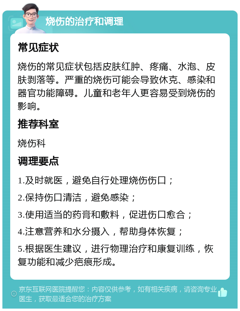 烧伤的治疗和调理 常见症状 烧伤的常见症状包括皮肤红肿、疼痛、水泡、皮肤剥落等。严重的烧伤可能会导致休克、感染和器官功能障碍。儿童和老年人更容易受到烧伤的影响。 推荐科室 烧伤科 调理要点 1.及时就医，避免自行处理烧伤伤口； 2.保持伤口清洁，避免感染； 3.使用适当的药膏和敷料，促进伤口愈合； 4.注意营养和水分摄入，帮助身体恢复； 5.根据医生建议，进行物理治疗和康复训练，恢复功能和减少疤痕形成。