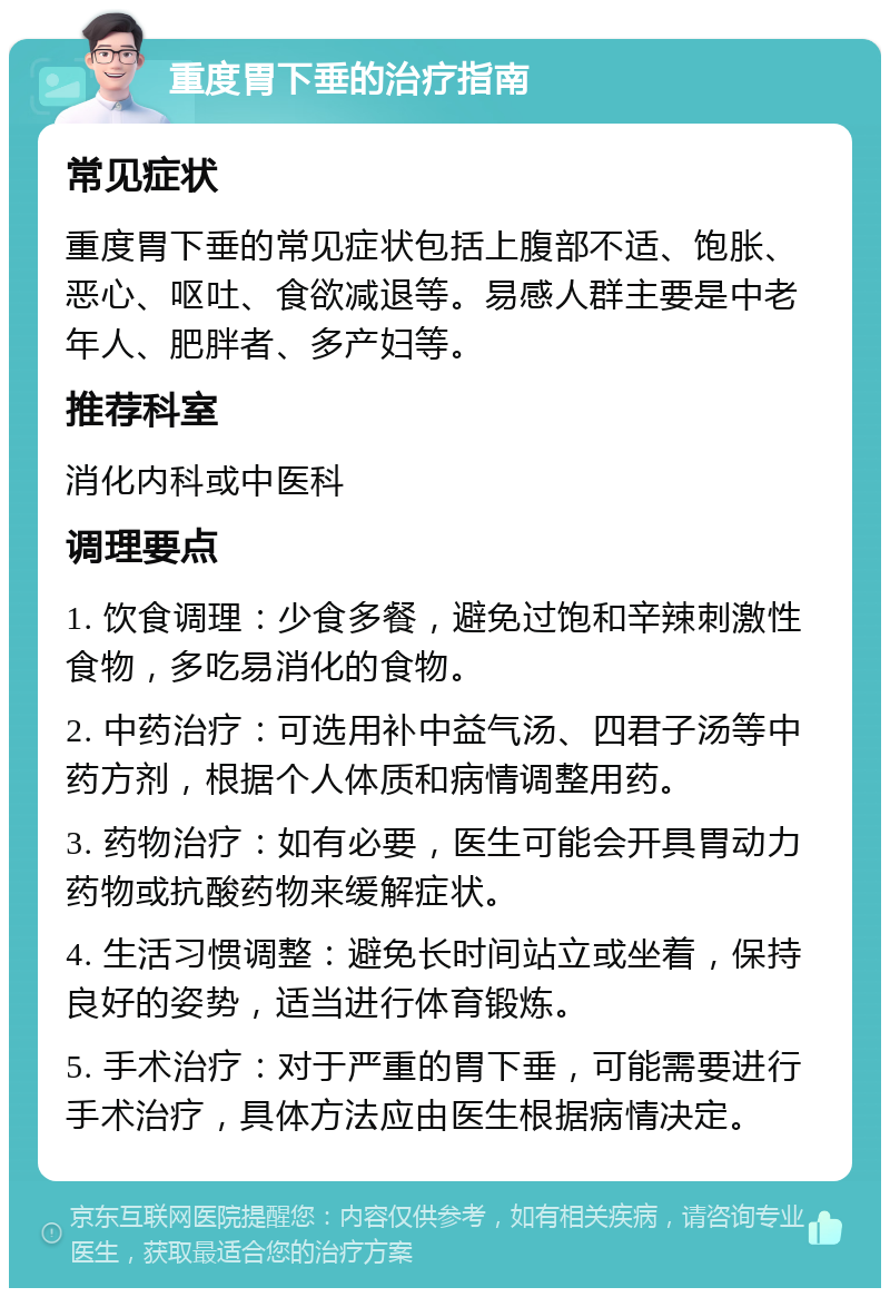 重度胃下垂的治疗指南 常见症状 重度胃下垂的常见症状包括上腹部不适、饱胀、恶心、呕吐、食欲减退等。易感人群主要是中老年人、肥胖者、多产妇等。 推荐科室 消化内科或中医科 调理要点 1. 饮食调理：少食多餐，避免过饱和辛辣刺激性食物，多吃易消化的食物。 2. 中药治疗：可选用补中益气汤、四君子汤等中药方剂，根据个人体质和病情调整用药。 3. 药物治疗：如有必要，医生可能会开具胃动力药物或抗酸药物来缓解症状。 4. 生活习惯调整：避免长时间站立或坐着，保持良好的姿势，适当进行体育锻炼。 5. 手术治疗：对于严重的胃下垂，可能需要进行手术治疗，具体方法应由医生根据病情决定。