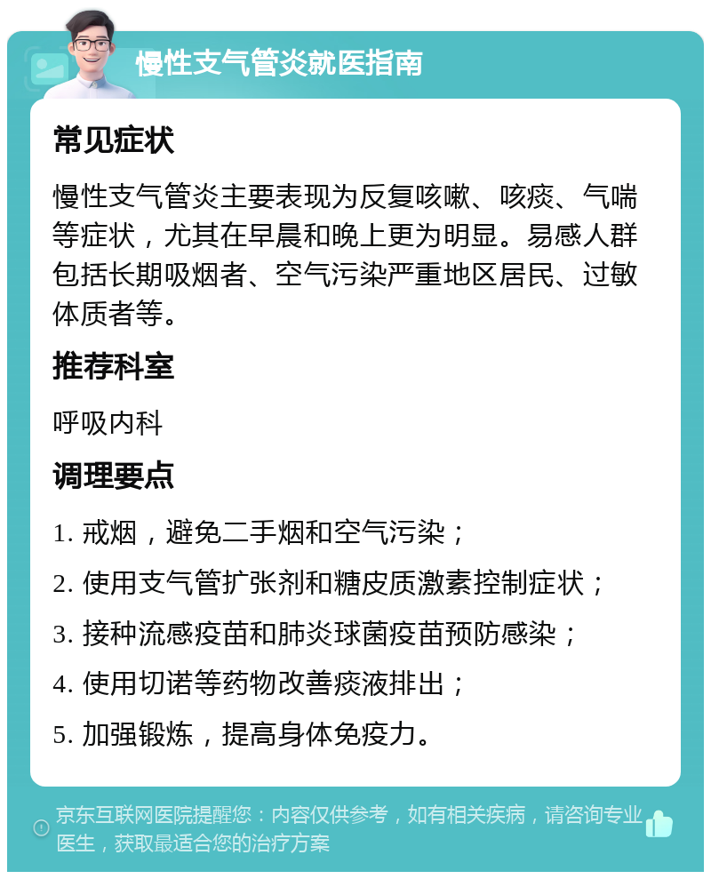 慢性支气管炎就医指南 常见症状 慢性支气管炎主要表现为反复咳嗽、咳痰、气喘等症状，尤其在早晨和晚上更为明显。易感人群包括长期吸烟者、空气污染严重地区居民、过敏体质者等。 推荐科室 呼吸内科 调理要点 1. 戒烟，避免二手烟和空气污染； 2. 使用支气管扩张剂和糖皮质激素控制症状； 3. 接种流感疫苗和肺炎球菌疫苗预防感染； 4. 使用切诺等药物改善痰液排出； 5. 加强锻炼，提高身体免疫力。