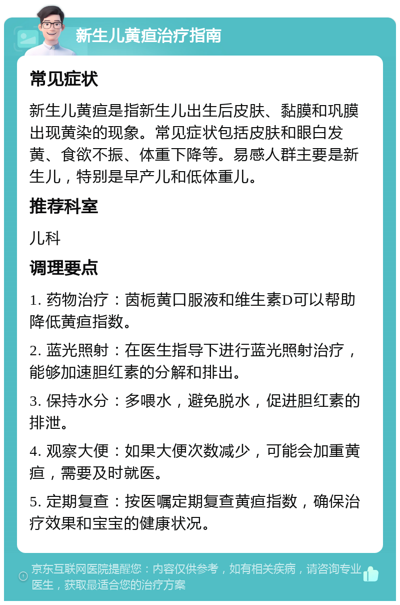 新生儿黄疸治疗指南 常见症状 新生儿黄疸是指新生儿出生后皮肤、黏膜和巩膜出现黄染的现象。常见症状包括皮肤和眼白发黄、食欲不振、体重下降等。易感人群主要是新生儿，特别是早产儿和低体重儿。 推荐科室 儿科 调理要点 1. 药物治疗：茵栀黄口服液和维生素D可以帮助降低黄疸指数。 2. 蓝光照射：在医生指导下进行蓝光照射治疗，能够加速胆红素的分解和排出。 3. 保持水分：多喂水，避免脱水，促进胆红素的排泄。 4. 观察大便：如果大便次数减少，可能会加重黄疸，需要及时就医。 5. 定期复查：按医嘱定期复查黄疸指数，确保治疗效果和宝宝的健康状况。