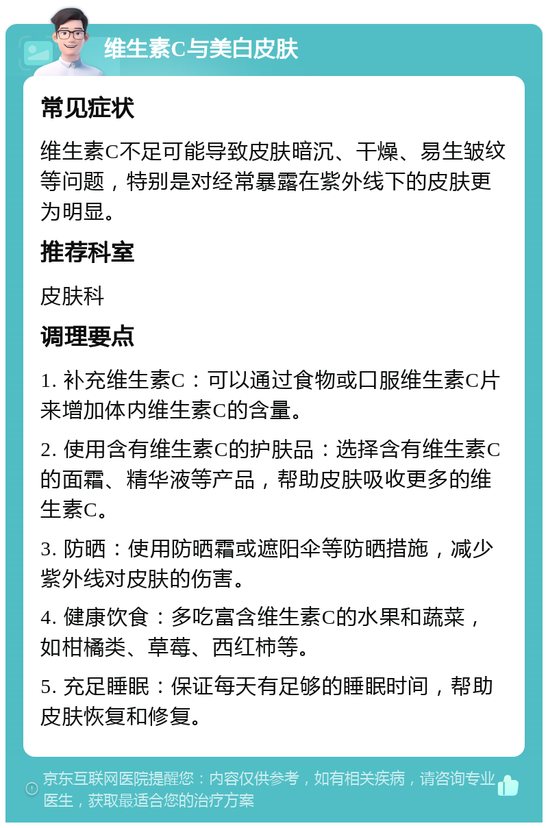 维生素C与美白皮肤 常见症状 维生素C不足可能导致皮肤暗沉、干燥、易生皱纹等问题，特别是对经常暴露在紫外线下的皮肤更为明显。 推荐科室 皮肤科 调理要点 1. 补充维生素C：可以通过食物或口服维生素C片来增加体内维生素C的含量。 2. 使用含有维生素C的护肤品：选择含有维生素C的面霜、精华液等产品，帮助皮肤吸收更多的维生素C。 3. 防晒：使用防晒霜或遮阳伞等防晒措施，减少紫外线对皮肤的伤害。 4. 健康饮食：多吃富含维生素C的水果和蔬菜，如柑橘类、草莓、西红柿等。 5. 充足睡眠：保证每天有足够的睡眠时间，帮助皮肤恢复和修复。